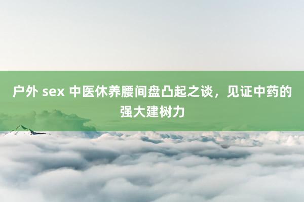 户外 sex 中医休养腰间盘凸起之谈，见证中药的强大建树力