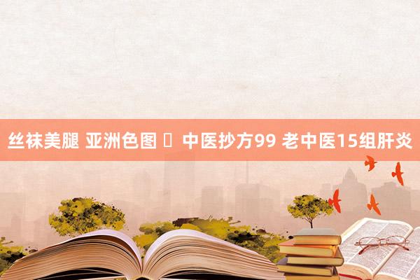 丝袜美腿 亚洲色图 ​中医抄方99 老中医15组肝炎