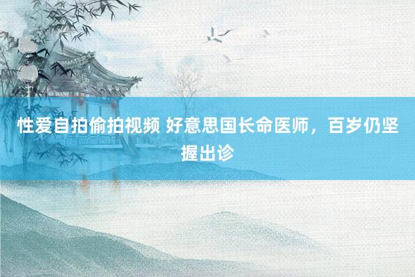 性爱自拍偷拍视频 好意思国长命医师，百岁仍坚握出诊