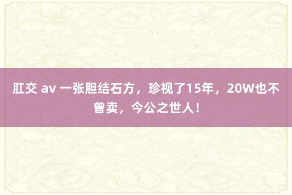 肛交 av 一张胆结石方，珍视了15年，20W也不曾卖，今公之世人！