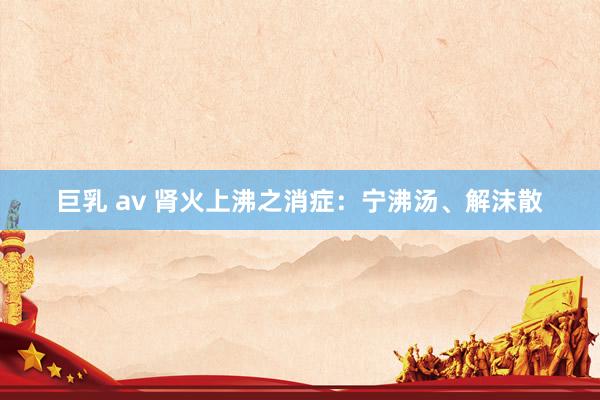巨乳 av 肾火上沸之消症：宁沸汤、解沫散