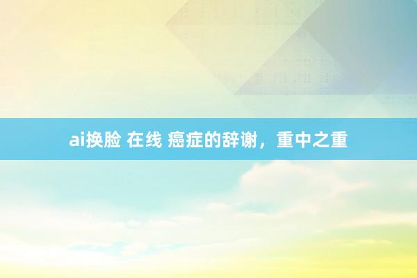 ai换脸 在线 癌症的辞谢，重中之重