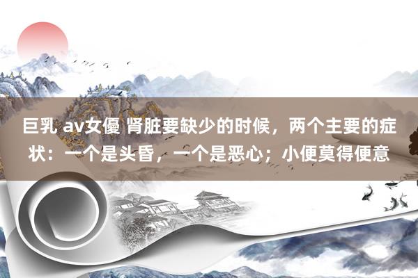 巨乳 av女優 肾脏要缺少的时候，两个主要的症状：一个是头昏，一个是恶心；小便莫得便意