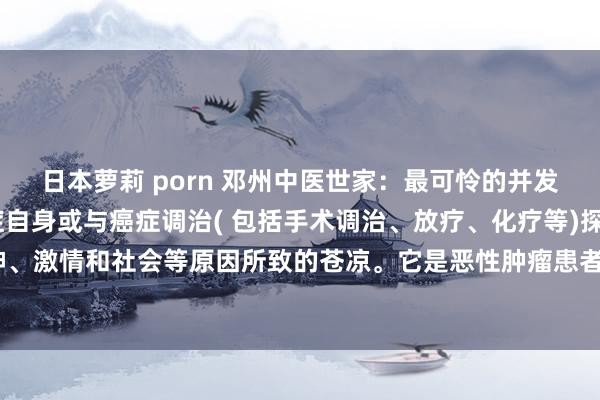 日本萝莉 porn 邓州中医世家：最可怜的并发症——癌痛癌痛是由癌症自身或与癌症调治( 包括手术调治、放疗、化疗等)探讨的，以及精神、激情和社会等原因所致的苍凉。它是恶性肿瘤患者最常见、最可怜的并发症之一，常比癌症...