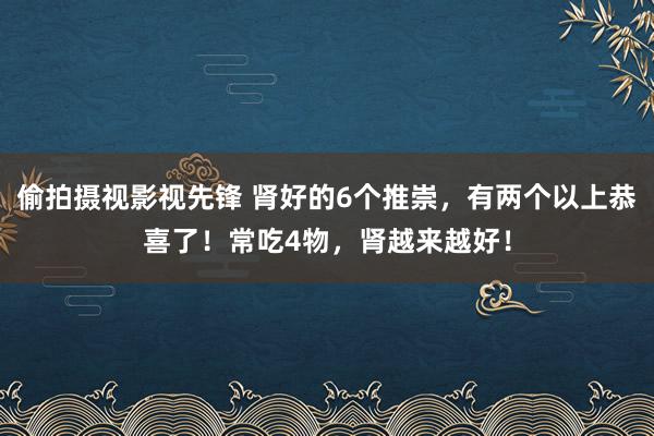 偷拍摄视影视先锋 肾好的6个推崇，有两个以上恭喜了！常吃4物，肾越来越好！