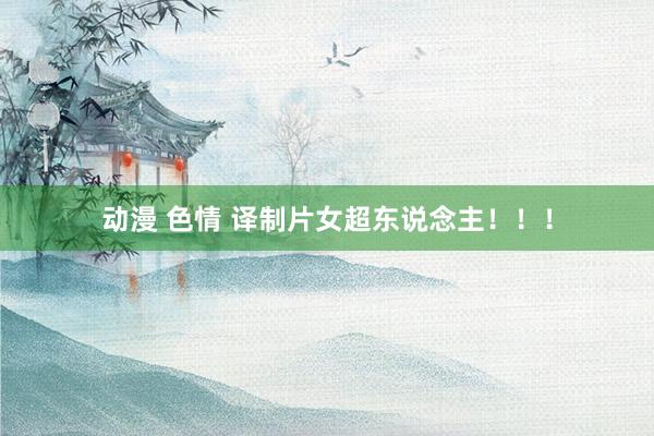 动漫 色情 译制片女超东说念主！！！