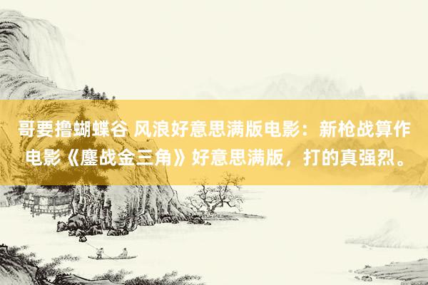哥要撸蝴蝶谷 风浪好意思满版电影：新枪战算作电影《鏖战金三角》好意思满版，打的真强烈。