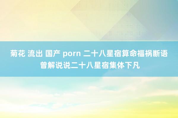 菊花 流出 国产 porn 二十八星宿算命福祸断语 曾解说说二十八星宿集体下凡