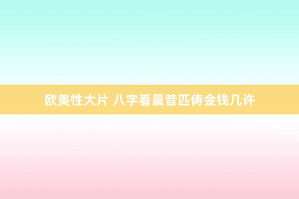 欧美性大片 八字看曩昔匹俦金钱几许