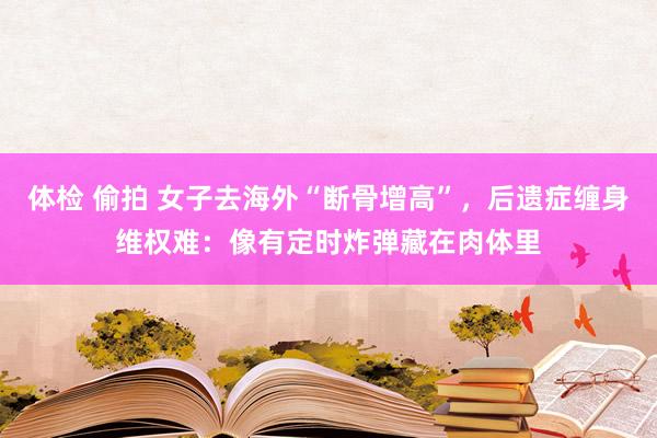 体检 偷拍 女子去海外“断骨增高”，后遗症缠身维权难：像有定时炸弹藏在肉体里