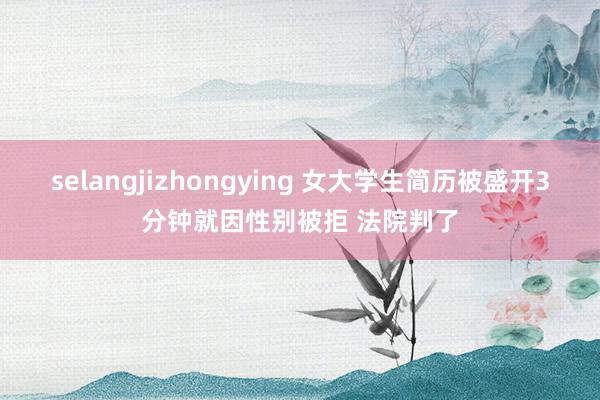 selangjizhongying 女大学生简历被盛开3分钟就因性别被拒 法院判了