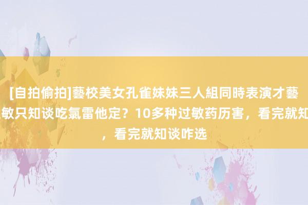 [自拍偷拍]藝校美女孔雀妹妹三人組同時表演才藝 孩子过敏只知谈吃氯雷他定？10多种过敏药历害，看完就知谈咋选