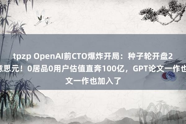 tpzp OpenAI前CTO爆炸开局：种子轮开盘20亿好意思元！0居品0用户估值直奔100亿，GPT论文一作也加入了