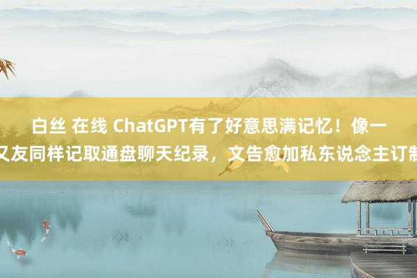 白丝 在线 ChatGPT有了好意思满记忆！像一又友同样记取通盘聊天纪录，文告愈加私东说念主订制